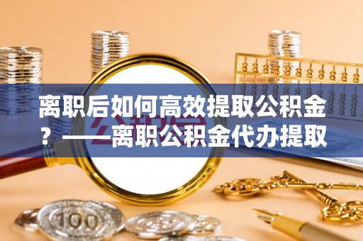 助手离职后如何高效提取公积金？——离职公积金代办提取全流程解析