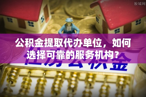 助手公积金提取代办单位，如何选择可靠的服务机构？
