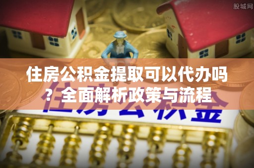 助手住房公积金提取可以代办吗？全面解析政策与流程