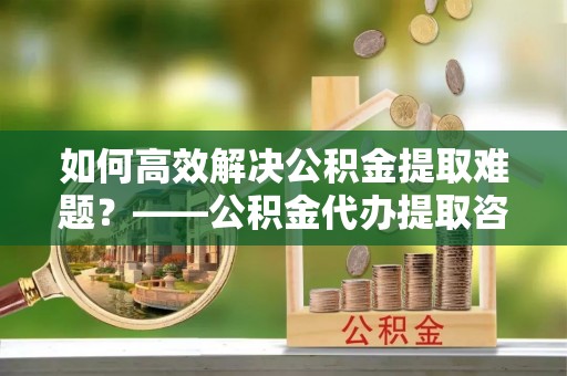 助手如何高效解决公积金提取难题？——公积金代办提取咨询服务全解析