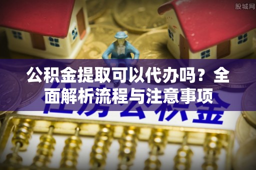助手公积金提取可以代办吗？全面解析流程与注意事项