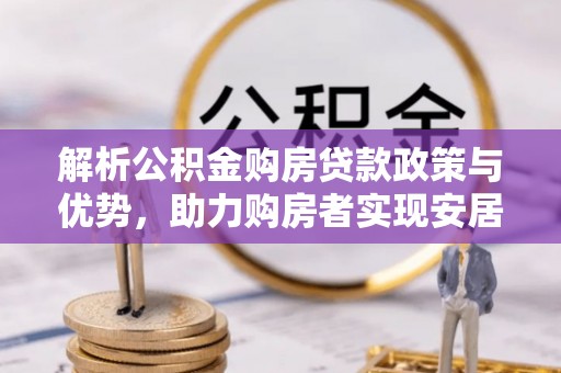 助手解析公积金购房贷款政策与优势，助力购房者实现安居梦想