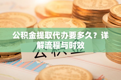 助手公积金提取代办要多久？详解流程与时效