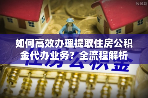 助手如何高效办理提取住房公积金代办业务？全流程解析