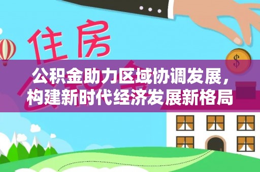 助手公积金助力区域协调发展，构建新时代经济发展新格局