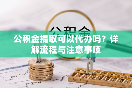 助手公积金提取可以代办吗？详解流程与注意事项