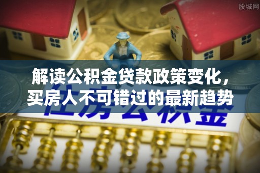 助手解读公积金贷款政策变化，买房人不可错过的最新趋势