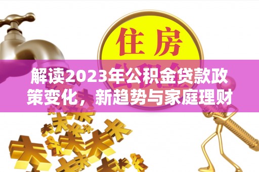 助手解读2023年公积金贷款政策变化，新趋势与家庭理财规划