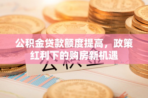 助手公积金贷款额度提高，政策红利下的购房新机遇