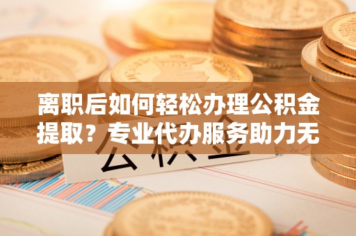 助手离职后如何轻松办理公积金提取？专业代办服务助力无忧