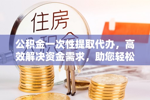 助手公积金一次性提取代办，高效解决资金需求，助您轻松应对生活难题