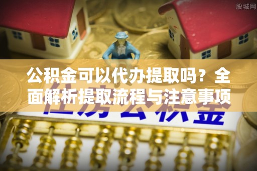 助手公积金可以代办提取吗？全面解析提取流程与注意事项