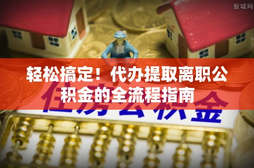 助手轻松搞定！代办提取离职公积金的全流程指南