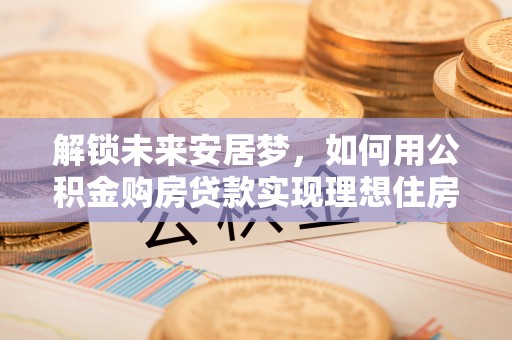 助手解锁未来安居梦，如何用公积金购房贷款实现理想住房计划