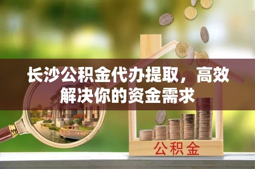 助手长沙公积金代办提取，高效解决你的资金需求
