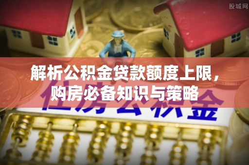 助手解析公积金贷款额度上限，购房必备知识与策略