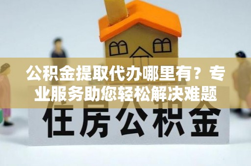 助手公积金提取代办哪里有？专业服务助您轻松解决难题