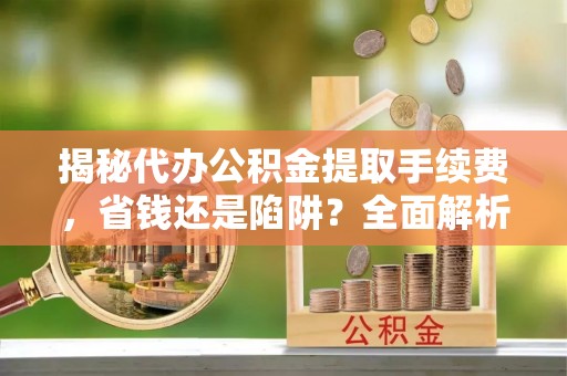 助手揭秘代办公积金提取手续费，省钱还是陷阱？全面解析与避坑指南