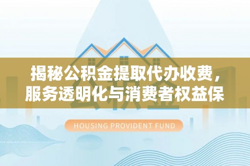 助手揭秘公积金提取代办收费，服务透明化与消费者权益保障
