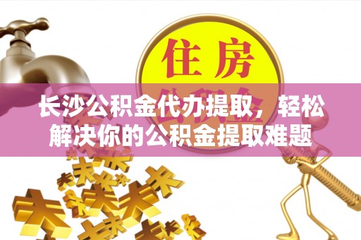 助手长沙公积金代办提取，轻松解决你的公积金提取难题