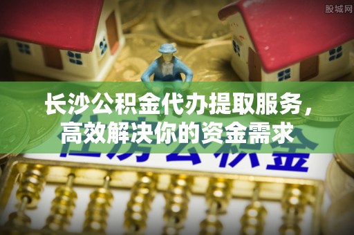 助手长沙公积金代办提取服务，高效解决你的资金需求