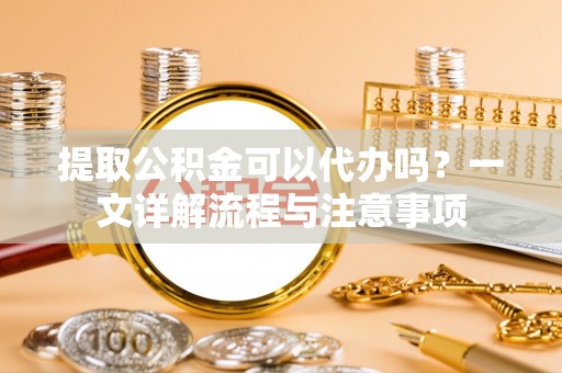 助手提取公积金可以代办吗？一文详解流程与注意事项