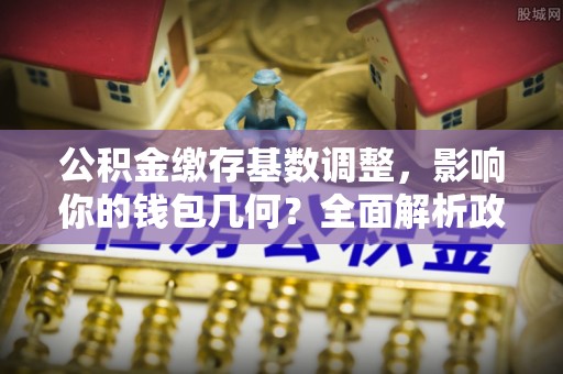 助手公积金缴存基数调整，影响你的钱包几何？全面解析政策与实际收益