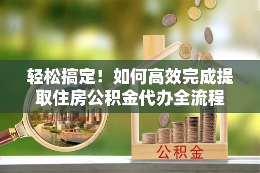 助手轻松搞定！如何高效完成提取住房公积金代办全流程
