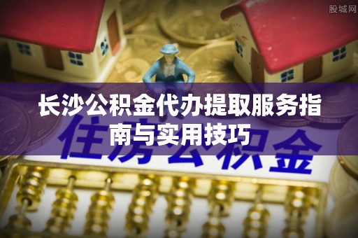 助手长沙公积金代办提取服务指南与实用技巧