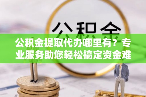 助手公积金提取代办哪里有？专业服务助您轻松搞定资金难题